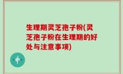 生理期灵芝孢子粉(灵芝孢子粉在生理期的好处与注意事项)