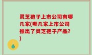 灵芝孢子上市公司有哪几家(哪几家上市公司推出了灵芝孢子产品？)