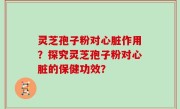 灵芝孢子粉对心脏作用？探究灵芝孢子粉对心脏的保健功效？
