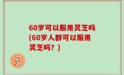 60岁可以服用灵芝吗(60岁人群可以服用灵芝吗？)