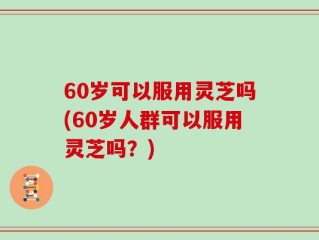 60岁可以服用灵芝吗(60岁人群可以服用灵芝吗？)