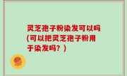 灵芝孢子粉染发可以吗(可以把灵芝孢子粉用于染发吗？)