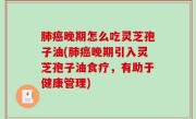 肺癌晚期怎么吃灵芝孢子油(肺癌晚期引入灵芝孢子油食疗，有助于健康管理)