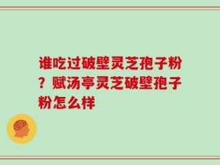谁吃过破壁灵芝孢子粉？赋汤亭灵芝破壁孢子粉怎么样
