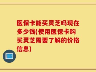 医保卡能买灵芝吗现在多少钱(使用医保卡购买灵芝需要了解的价格信息)