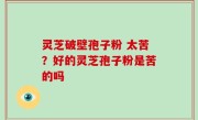 灵芝破壁孢子粉 太苦？好的灵芝孢子粉是苦的吗