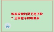 购买安徽的灵芝孢子粉？正宗孢子粉哪里买