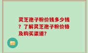 灵芝孢子粉价钱多少钱?了解灵芝孢子粉价格及购买渠道?