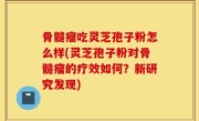 骨髓瘤吃灵芝孢子粉怎么样(灵芝孢子粉对骨髓瘤的疗效如何？新研究发现)