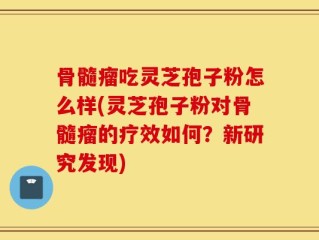 骨髓瘤吃灵芝孢子粉怎么样(灵芝孢子粉对骨髓瘤的疗效如何？新研究发现)