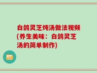 白鸽灵芝炖汤做法视频(养生美味：白鸽灵芝汤的简单制作)