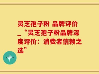 灵芝孢子粉 品牌评价_“灵芝孢子粉品牌深度评价：消费者信赖之选”