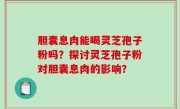胆囊息肉能喝灵芝孢子粉吗？探讨灵芝孢子粉对胆囊息肉的影响？