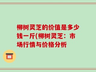 柳树灵芝的价值是多少钱一斤(柳树灵芝：市场行情与价格分析