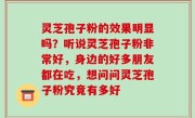 灵芝孢子粉的效果明显吗？听说灵芝孢子粉非常好，身边的好多朋友都在吃，想问问灵芝孢子粉究竟有多好