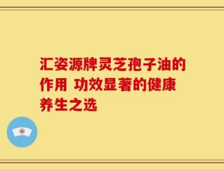 汇姿源牌灵芝孢子油的作用 功效显著的健康养生之选