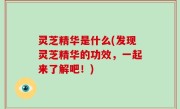 灵芝精华是什么(发现灵芝精华的功效，一起来了解吧！)