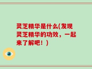 灵芝精华是什么(发现灵芝精华的功效，一起来了解吧！)