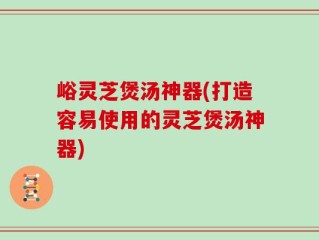 峪灵芝煲汤神器(打造容易使用的灵芝煲汤神器)