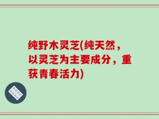 纯野木灵芝(纯天然，以灵芝为主要成分，重获青春活力)