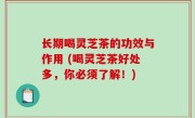 长期喝灵芝茶的功效与作用 (喝灵芝茶好处多，你必须了解！)