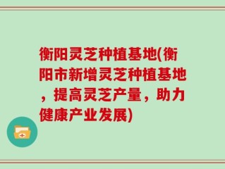 衡阳灵芝种植基地(衡阳市新增灵芝种植基地，提高灵芝产量，助力健康产业发展)