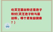 吃灵芝菌丝粉还是孢子粉好(灵芝孢子粉与菌丝粉，哪个更有益健康？)