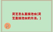 灵芝怎么直接泡水(灵芝直接泡水的方法。)