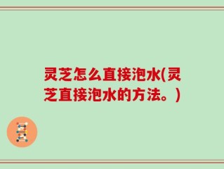 灵芝怎么直接泡水(灵芝直接泡水的方法。)