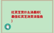 红灵芝煲什么汤最好(最佳红灵芝汤煲法指南)