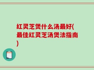 红灵芝煲什么汤最好(最佳红灵芝汤煲法指南)