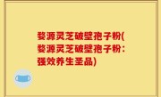 婺源灵芝破壁孢子粉(婺源灵芝破壁孢子粉：强效养生圣品)