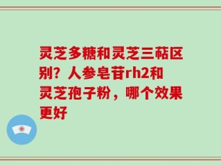 灵芝多糖和灵芝三萜区别？人参皂苷rh2和灵芝孢子粉，哪个效果更好