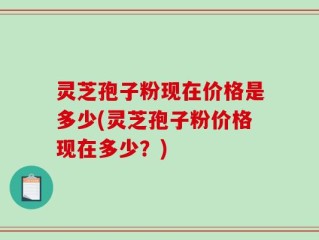 灵芝孢子粉现在价格是多少(灵芝孢子粉价格现在多少？)
