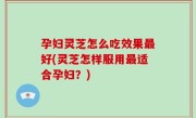 孕妇灵芝怎么吃效果最好(灵芝怎样服用最适合孕妇？)