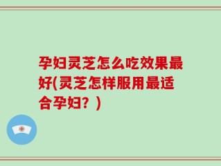 孕妇灵芝怎么吃效果最好(灵芝怎样服用最适合孕妇？)