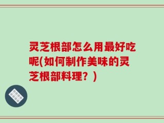 灵芝根部怎么用最好吃呢(如何制作美味的灵芝根部料理？)