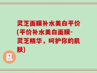 灵芝面膜补水美白平价(平价补水美白面膜-灵芝精华，呵护你的肌肤)