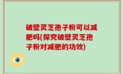 破壁灵芝孢子粉可以减肥吗(探究破壁灵芝孢子粉对减肥的功效)