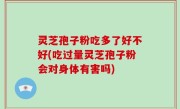 灵芝孢子粉吃多了好不好(吃过量灵芝孢子粉会对身体有害吗)
