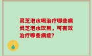 灵芝泡水喝治疗哪些病灵芝泡水饮用，可有效治疗哪些病症？