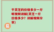 干灵芝的价格多少一斤呢视频讲解(灵芝一斤价格多少？详解视频分享)