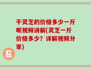 干灵芝的价格多少一斤呢视频讲解(灵芝一斤价格多少？详解视频分享)