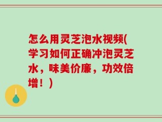 怎么用灵芝泡水视频(学习如何正确冲泡灵芝水，味美价廉，功效倍增！)