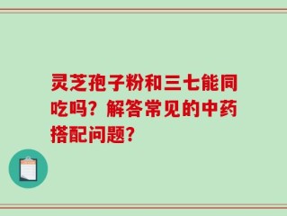 灵芝孢子粉和三七能同吃吗？解答常见的中药搭配问题？