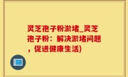 灵芝孢子粉淤堵_灵芝孢子粉：解决淤堵问题，促进健康生活)