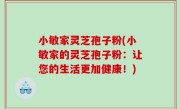 小敏家灵芝孢子粉(小敏家的灵芝孢子粉：让您的生活更加健康！)