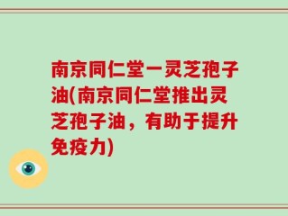 南京同仁堂一灵芝孢子油(南京同仁堂推出灵芝孢子油，有助于提升免疫力)