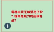 雾林山灵芝破壁孢子粉？提高免疫力的超级补品？
