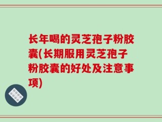 长年喝的灵芝孢子粉胶囊(长期服用灵芝孢子粉胶囊的好处及注意事项)